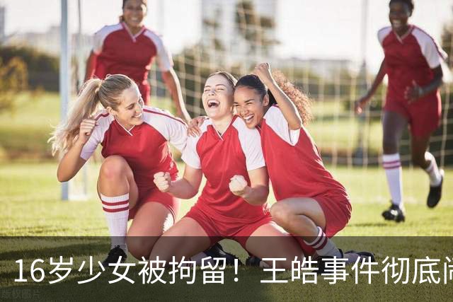 16岁少女被拘留！王皓事件彻底闹大：体育饭圈的底线，终于被法律焊死了